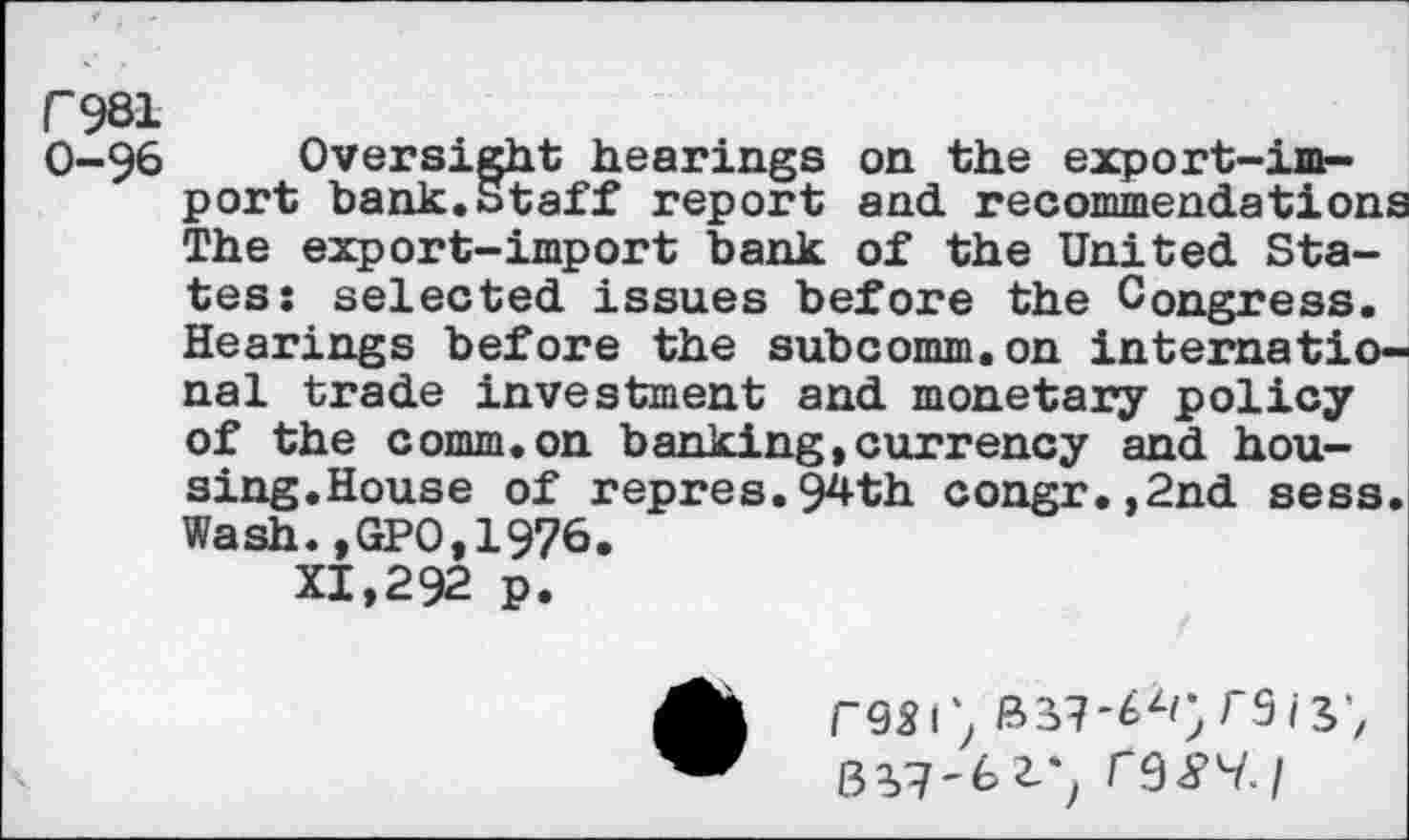 ﻿Г981
0-9^ Oversight hearings on the export-import bank.Staff report and. recommendations The export-import bank of the United States: selected issues before the Congress. Hearings before the subcomm.on international trade investment and monetary policy of the comm.on banking,currency and housing.House of repres.94th congr.,2nd sess. Wash.,GPO,1976.
XI,292 p.
Г951